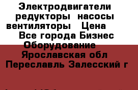 Электродвигатели, редукторы, насосы, вентиляторы › Цена ­ 123 - Все города Бизнес » Оборудование   . Ярославская обл.,Переславль-Залесский г.